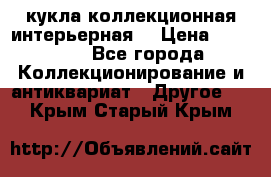 кукла коллекционная интерьерная  › Цена ­ 30 000 - Все города Коллекционирование и антиквариат » Другое   . Крым,Старый Крым